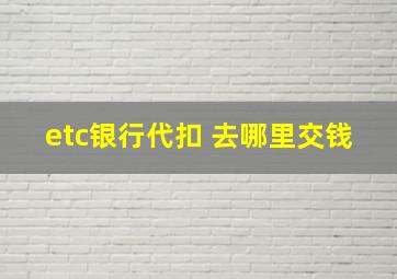 etc银行代扣 去哪里交钱